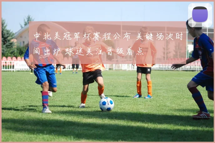 中北美冠军杯赛程公布 关键场次时间出炉 球迷关注晋级看点