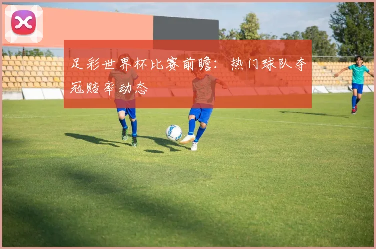 足彩世界杯比赛前瞻：热门球队夺冠赔率动态