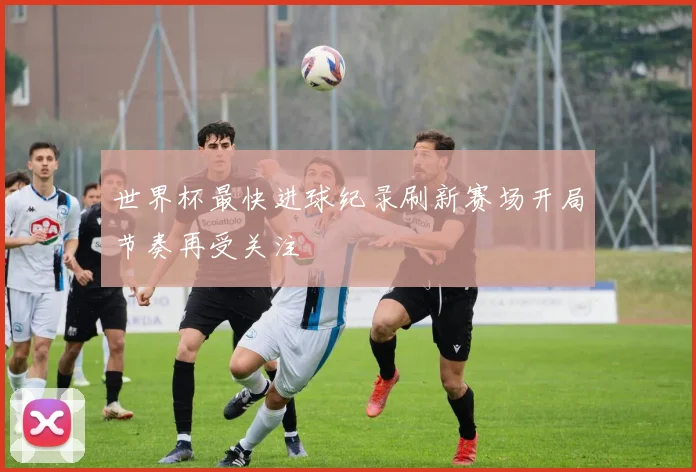 世界杯最快进球纪录刷新赛场开局节奏再受关注