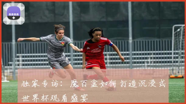 独家专访:魔百盒如何打造沉浸式世界杯观看盛宴