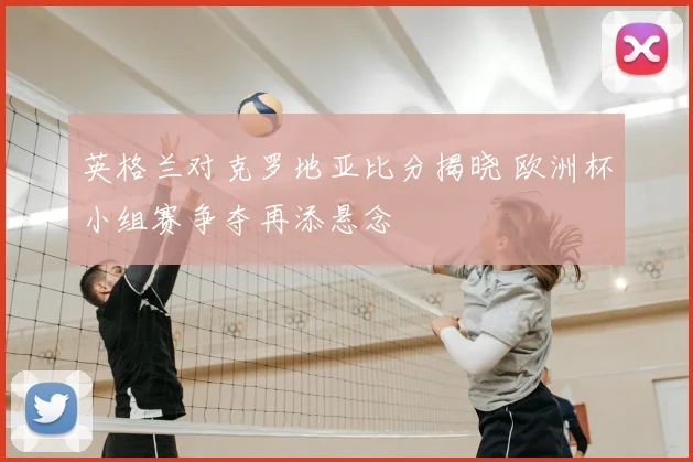 英格兰对克罗地亚比分揭晓 欧洲杯小组赛争夺再添悬念