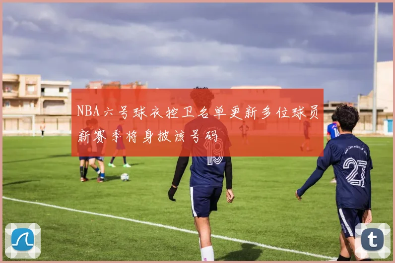 NBA六号球衣控卫名单更新多位球员新赛季将身披该号码