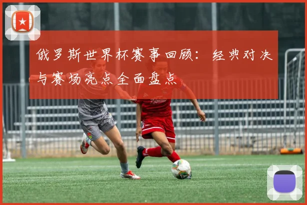俄罗斯世界杯赛事回顾:经典对决与赛场亮点全面盘点