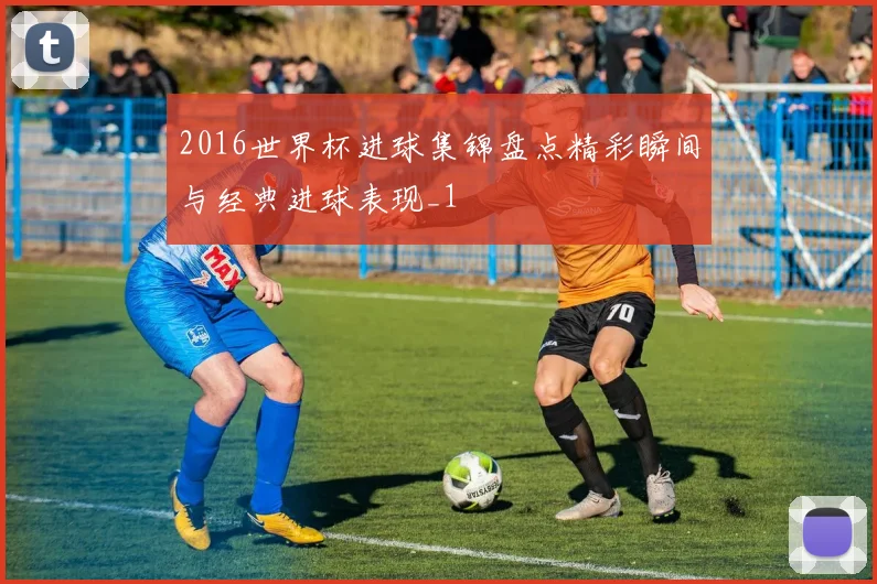 2016世界杯进球集锦盘点精彩瞬间与经典进球表现_1