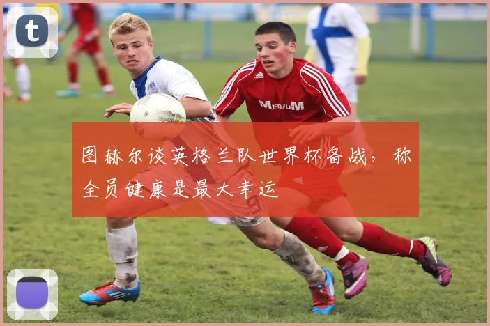 图赫尔谈英格兰队世界杯备战,称全员健康是最大幸运