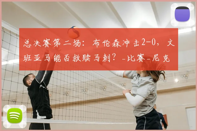 总决赛第二场:布伦森冲击2-0,文班亚马能否救赎马刺?_比赛_尼克斯_关键