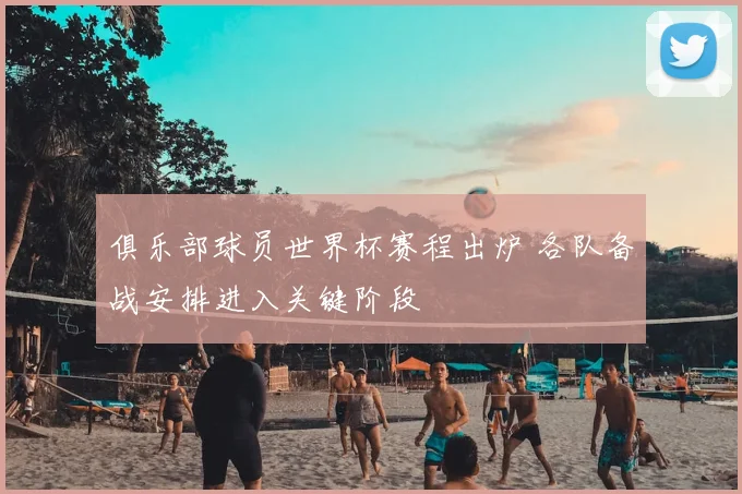 俱乐部球员世界杯赛程出炉 各队备战安排进入关键阶段