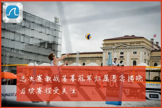 总决赛激战落幕冠军归属悬念揭晓后续赛程受关注