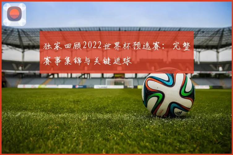 独家回顾2022世界杯预选赛：完整赛事集锦与关键进球