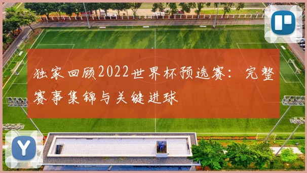 独家回顾2022世界杯预选赛:完整赛事集锦与关键进球